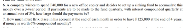 6. A company wishes to spend P40,000 for a new office copier and decides to set up a sinking fund to accumulate this
money over a 3-year period. If payments are to be made to the fund quarterly, with interest compounded quarterly at
an annual rate of 5%, how large should the payments be?
7. How much must Brix place in his account at the end of each month in order to have P125,000 at the end of 4 years,
if money is worth 6% compounded monthly?
