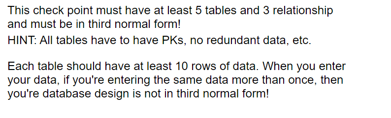 This check point must have at least 5 tables and 3 relationship
and must be in third normal form!
HINT: All tables have to have PKS, no redundant data, etc.
Each table should have at least 10 rows of data. When you enter
your data, if you're entering the same data more than once, then
you're database design is not in third normal form!