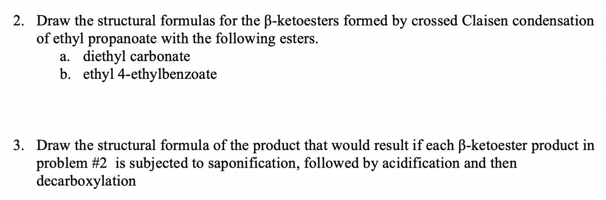2. Draw the structural formulas for the B-ketoesters formed by crossed Claisen condensation
of ethyl propanoate with the following esters.
a. diethyl carbonate
b. ethyl 4-ethylbenzoate
3. Draw the structural formula of the product that would result if each B-ketoester product in
problem #2 is subjected to saponification, followed by acidification and then
decarboxylation
