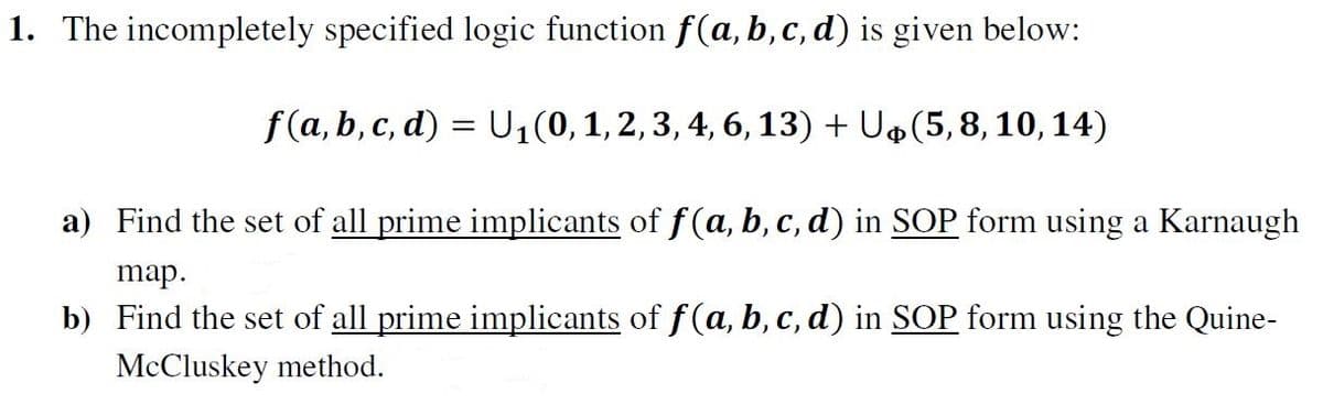 1. The incompletely specified logic function f(a, b, c, d) is given below:
f(a, b, c, d) = U₁ (0, 1, 2, 3, 4, 6, 13) + U$(5, 8, 10, 14)
a) Find the set of all prime implicants of f(a, b, c, d) in SOP form using a Karnaugh
map.
b)
Find the set of all prime implicants of f(a, b, c, d) in SOP form using the Quine-
McCluskey method.