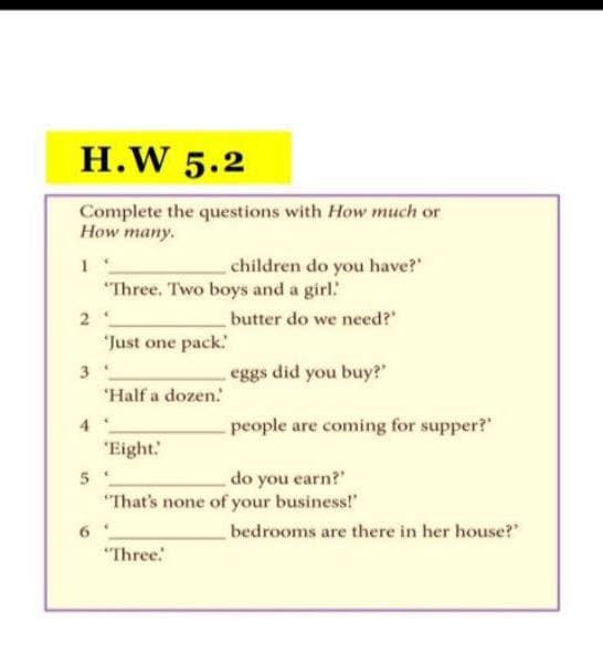 H.W 5.2
Complete the questions with How much or
How many.
children do you have?"
"Three. Two boys and a girl
butter do we need?"
"Just one pack.
3
eggs did you buy?"
"Half a dozen.
4
people are coming for supper?"
"Eight.
do you earn?"
"That's none of your business!"
bedrooms are there in her house?"
"Three:

