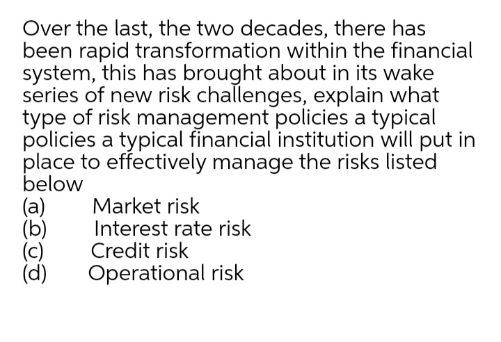 Over the last, the two decades, there has
been rapid transformation within the financial
system, this has brought about in its wake
series of new risk challenges, explain what
type of risk management policies a typical
policies a typical financial institution will put in
place to effectively manage the risks listed
below
(a)
(b)
Market risk
Interest rate risk
Credit risk
(d)
Operational risk
