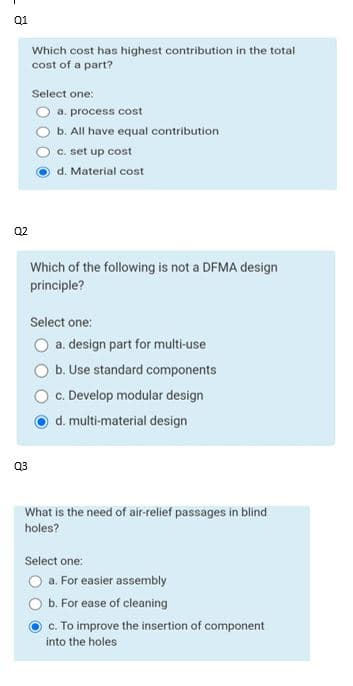 Q1
Q2
Q3
Which cost has highest contribution in the total
cost of a part?
Select one:
a. process cost
b. All have equal contribution
c. set up cost
d. Material cost
Which of the following is not a DFMA design
principle?
Select one:
O a. design part for multi-use
b. Use standard components
c. Develop modular design
d. multi-material design
What is the need of air-relief passages in blind
holes?
Select one:
a. For easier assembly
b. For ease of cleaning
c. To improve the insertion of component
into the holes