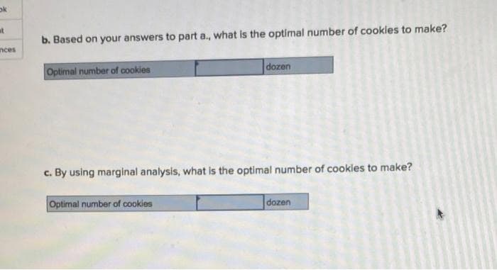 ok
at
b. Based on your answers to part a., what is the optimal number of cookles to make?
nces
Optimal number of cookies
dozen
c. By using marginal analysis, what is the optimal number of cookles to make?
Optimal number of cookies
dozen
