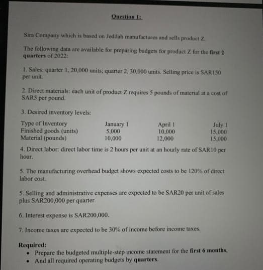 Question 1:
Sira Company which is based on Jeddah manufactures and sells product Z.
The following data are available for preparing budgets for product Z for the first 2
quarters of 2022:
1. Sales: quarter 1, 20,000 units; quarter 2, 30,000 units. Selling price is SARI50
per unit.
2. Direct materials: each unit of product Z requires 5 pounds of material at a cost of
SARS per pound.
3. Desired inventory levels:
Type of Inventory
Finished goods (units)
Material (pounds)
January 1
5,000
10,000
April 1
10,000
July 1
15,000
12,000
15,000
4. Direct labor: direct labor time is 2 hours per unit at an hourly rate of SAR10 per
hour.
5. The manufacturing overhead budget shows expected costs to be 120% of direct
labor cost.
5. Selling and administrative expenses are expected to be SAR20 per unit of sales
plus SAR200,000 per quarter.
6. Interest expense is SAR200,000.
7. Income taxes are expected to be 30% of income before income taxes.
Required:
• Prepare the budgeted multiple-step income statement for the first 6 months,
And all required operating budgets by quarters.
