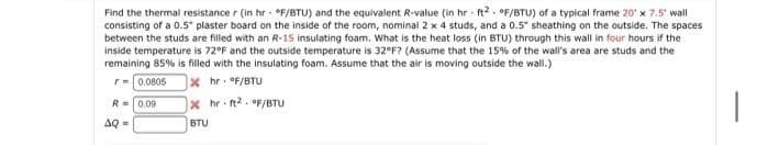 Find the thermal resistance r (in hr - °F/BTU) and the equivalent R-value (in hr ft?. °F/BTU) of a typical frame 20' x 7.5" wall
consisting of a 0.5" plaster board on the inside of the room, nominai 2 x 4 studs, and a 0.5" sheathing on the outside. The spaces
between the studs are filled with an R-15 insulating foam. What is the heat loss (in BTU) through this wall in four hours if the
inside temperature is 72°F and the outside temperature is 32°F? (Assume that the 15% of the wall's area are studs and the
remaining 85% is filled with the insulating foam. Assume that the air is moving outside the wall.)
r= 0.0805
x hr: OF/BTU
R=0.09
x hr ft2. F/BTU
AQ =
BTU
