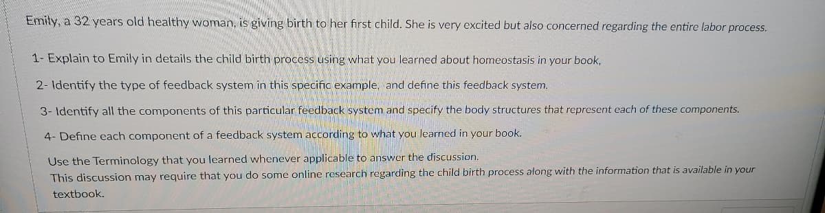 Emily, a 32 years old healthy woman, is giving birth to her first child. She is very excited but also concerned regarding the entire labor process.
1- Explain to Emily in details the child birth process using what you learned about homeostasis in your book,
2- Identify the type of feedback system in this specific example, and define this feedback system.
3- Identify all the components of this particular feedback system and specify the body structures that represent each of these components.
4- Define each component of a feedback system according to what you learned in your book.
Use the Terminology that you learned whenever applicable to answer the discussion.
This discussion may require that you do some online research regarding the child birth process along with the information that is available in your
textbook.
