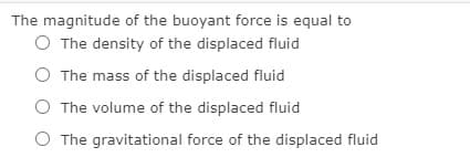 The magnitude of the buoyant force is equal to
O The density of the displaced fluid
O The mass of the displaced fluid
The volume of the displaced fluid
O The gravitational force of the displaced fluid
