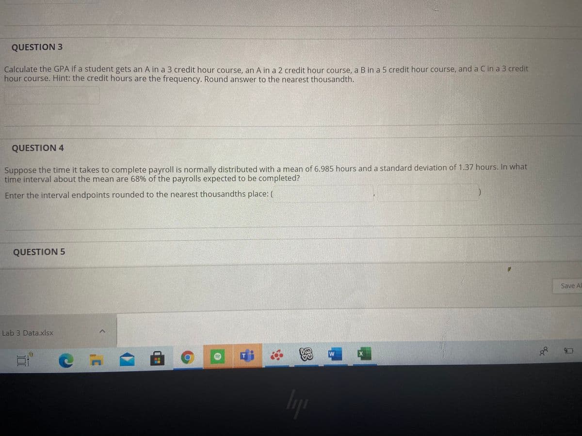 QUESTION 3
Calculate the GPA if a student gets an A in a 3 credit hour course, an A in a 2 credit hour course, a B in a 5 credit hour course, and a C in a 3 credit
hour course. Hint: the credit hours are the frequency. Round answer to the nearest thousandth.
QUESTION 4
Suppose the time it takes to complete payroll is normally distributed with a mean of 6.985 hours and a standard deviation of 1.37 hours. In what
time interval about the mean are 68% of the payrolls expected to be completed?
Enter the interval endpoints rounded to the nearest thousandths place: (
QUESTION 5
Save Al
Lab 3 Data.xlsx
T
Iyp
