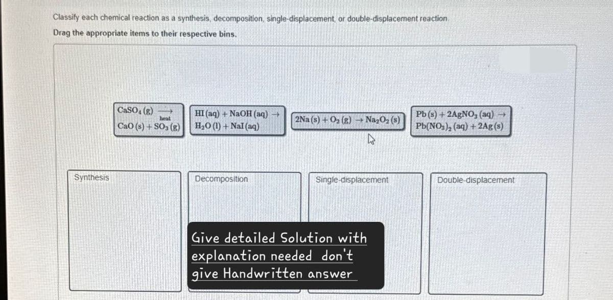 Classify each chemical reaction as a synthesis, decomposition, single-displacement, or double-displacement reaction
Drag the appropriate items to their respective bins.
Synthesis
CaSO (g)
heat
CaO (s) + SO3 (g)
HI (aq) + NaOH(aq) →
H₂O (1) + NaI (aq)
2Na (s) + O2(g) → Na2O2 (s)
Pb(s) + 2AgNO3(aq) →
Pb(NO3)2 (aq) + 2Ag(s)
Decomposition
Single-displacement
Give detailed Solution with
explanation needed don't
give Handwritten answer
Double-displacement