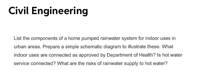 Civil Engineering
List the components of a home pumped rainwater system for indoor uses in
urban areas. Prepare a simple schematic diagram to illustrate these. What
indoor uses are connected as approved by Department of Health? Is hot water
service connected? What are the risks of rainwater supply to hot water?
