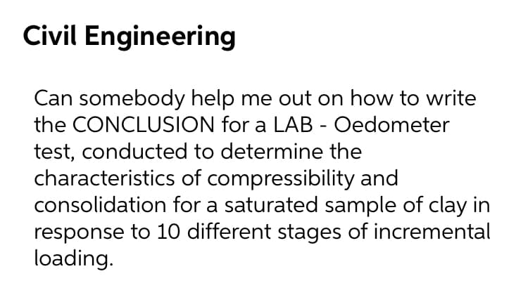 Civil Engineering
Can somebody help me out on how to write
the CONCLUSION for a LAB - Oedometer
test, conducted to determine the
characteristics of compressibility and
consolidation for a saturated sample of clay in
response to 10 different stages of incremental
loading.
