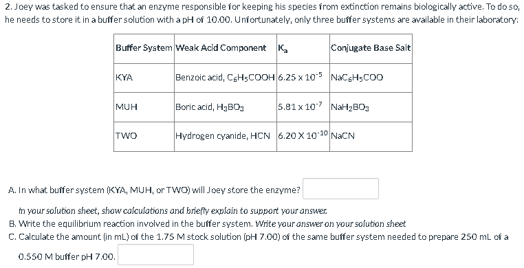 2. Joey was tasked to ensure that an enzyme responsible for keeping his species from extinction remains biologically active. To do so,
he needs to store it in a buffer solution with a pH of 10.00. Unfortunately, only three buffer systems are available in their laboratory:
Buffer System Weak Acid Component K₂
Conjugate Base Salt
KYA
MUH
TWO
A. In what buffer system (KYA, MUH, or TWO) will Joey store the enzyme?
in your solution sheet, show calculations and briefly explain to support your answer.
B. Write the equilibrium reaction involved in the buffer system. Write your answer on your solution sheet
C. Calculate the amount (in mL) of the 1.75 M stock solution (pH 7.00) of the same buffer system needed to prepare 250 mL of a
0.550 M buffer pH 7.00.
Benzoic acid, C6H5COOH 6.25 x 105 NaC6H5COO
Boric acid, H3BO3
5.81 x 107 NaH₂BO3
Hydrogen cyanide, HCN 6.20 X 10-10 NaCN