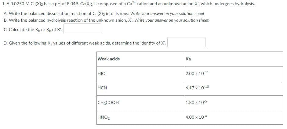 1. A 0.0250 M Ca(X)2 has a pH of 8.049. Ca(X)2 is composed of a Ca²+ cation and an unknown anion X, which undergoes hydrolysis.
A. Write the balanced dissociation reaction of Ca(X)2 into its ions. Write your answer on your solution sheet
B. Write the balanced hydrolysis reaction of the unknown anion, X. Write your answer on your solution sheet
C. Calculate the K₁, or Kp of X.
D. Given the following Ką values of different weak acids, determine the identity of X".
Weak acids
Ka
HIO
2.00 x 10-11
HCN
6.17 x 10-10
CH3COOH
1.80 x 10-5
HNO₂
4.00 x 10-4