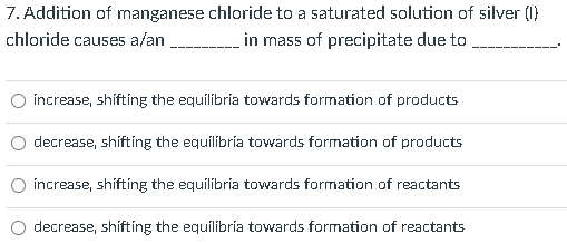 7. Addition of manganese chloride to a saturated solution of silver (1)
chloride causes a/an
in mass of precipitate due to
increase, shifting the equilibría towards formation of products
decrease, shifting the equilibría towards formation of products
increase, shifting the equilíbria towards formation of reactants
decrease, shifting the equilibría towards formation of reactants