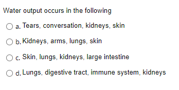 Water output occurs in the following
a. Tears, conversation, kidneys, skin
O b. Kidneys, arms, lungs, skin
c. Skin, lungs, kidneys, large intestine
O d. Lungs, digestive tract, immune system, kidneys
