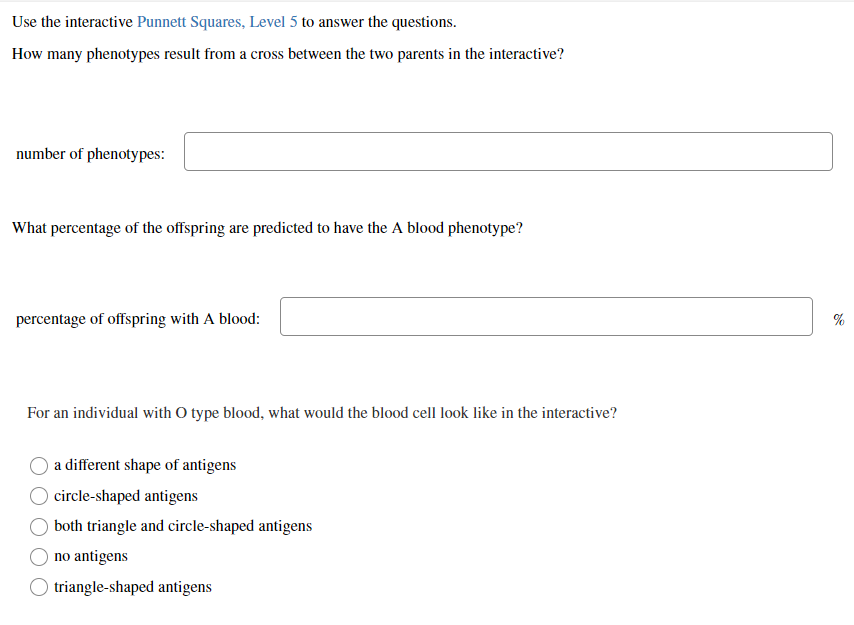Use the interactive Punnett Squares, Level 5 to answer the questions.
How many phenotypes result from a cross between the two parents in the interactive?
number of phenotypes:
What percentage of the offspring are predicted to have the A blood phenotype?
percentage of offspring with A blood:
%
For an individual with O type blood, what would the blood cell look like in the interactive?
a different shape of antigens
circle-shaped antigens
both triangle and circle-shaped antigens
no antigens
triangle-shaped antigens
