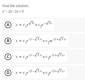 Find the solution.
y" - 2y¹-2y = 0
A y = c₁₂e √³¹+c₂e²
Ⓡ® y = c₁e(1-√³)1 + + Xe
(C)
1) y = ₁₁₂e (2²-√³)²₂ c₂e
-√√31
(1+√3)r
y=c₁e(1-√3)² +
1-√3)² +₂e (1 + √√3)²
(2+√3)1