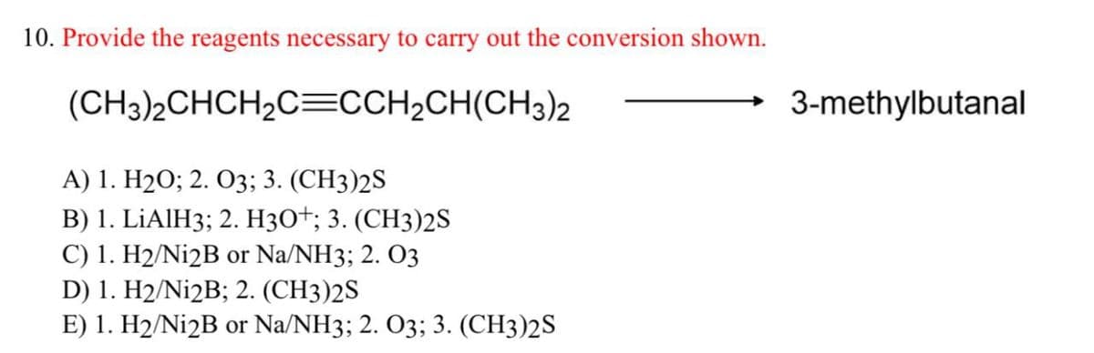 10. Provide the reagents necessary to carry out the conversion shown.
(CH3)2CHCH2C=CCH2CH(CH3)2
A) 1. H2O; 2. O3; 3. (CH3)2S
B) 1. LiAlH3; 2. H3O+; 3. (CH3)2S
C) 1. H2/Ni2B or Na/NH3; 2. 03
D) 1. H2/Ni2B; 2. (CH3)2S
E) 1. H2/Ni2B or Na/NH3; 2. O3; 3. (CH3)2S
3-methylbutanal