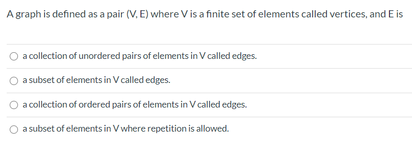 A graph is defined as a pair (V, E) where V is a finite set of elements called vertices, and E is
a collection of unordered pairs of elements in V called edges.
a subset of elements in V called edges.
a collection of ordered pairs of elements in V called edges.
a subset of elements in V where repetition is allowed.
