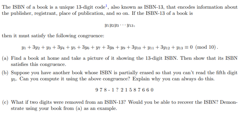 The ISBN of a book is a unique 13-digit code', also known as ISBN-13, that encodes information about
the publisher, registrant, place of publication, and so on. If the ISBN-13 of a book is
Y1Y2Y3 · *· Y13,
then it must satisfy the following congruence:
yı + 3y2 + y3 + 3y4 + y5 + 3y6 + y7 + 3ys + y9 + 3y10 + y11 + 3y12 + Y13 = 0 (mod 10).
(a) Find a book at home and take a picture of it showing the 13-digit ISBN. Then show that its ISBN
satisfies this congruence.
(b) Suppose you have another book whose ISBN is partially erased so that you can't read the fifth digit
Y5. Can you compute it using the above congruence? Explain why you can always do this.
978 - 1? 215 8 7 6 6 0
(c) What if two digits were removed from an ISBN-13? Would you be able to recover the ISBN? Demon-
strate using your book from (a) as an example.
