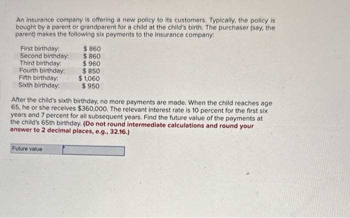 An insurance company is offering a new policy to its customers. Typically, the policy is
bought by a parent or grandparent for a child at the child's birth. The purchaser (say, the
parent) makes the following six payments to the insurance company:
First birthday:
Second birthday:
Third birthday:
Fourth birthday:
Fifth birthday:
Sixth birthday:
$ 860
$ 860
$ 960
Future value
$850
$ 1,060
$950
After the child's sixth birthday, no more payments are made. When the child reaches age
65, he or she receives $360,000. The relevant interest rate is 10 percent for the first six
years and 7 percent for all subsequent years. Find the future value of the payments at
the child's 65th birthday. (Do not round intermediate calculations and round your
answer to 2 decimal places, e.g., 32.16.)