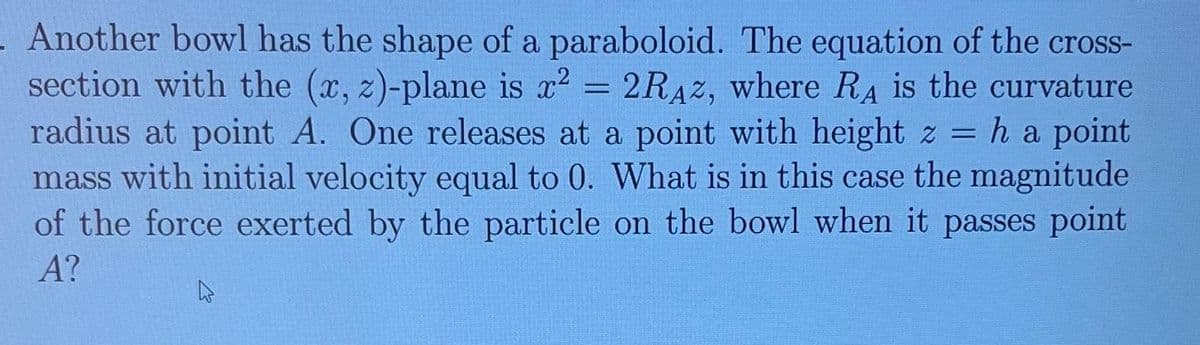 - Another bowl has the shape of a paraboloid. The equation of the cross-
section with the (x, z)-plane is x² = 2RAZ, where RA is the curvature
radius at point A. One releases at a point with height z = h a point
mass with initial velocity equal to 0. What is in this case the magnitude
of the force exerted by the particle on the bowl when it passes point
A?