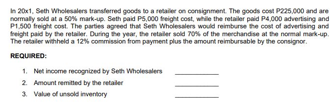 In 20x1, Seth Wholesalers transferred goods to a retailer on consignment. The goods cost P225,000 and are
normally sold at a 50% mark-up. Seth paid P5,000 freight cost, while the retailer paid P4,000 advertising and
P1,500 freight cost. The parties agreed that Seth Wholesalers would reimburse the cost of advertising and
freight paid by the retailer. During the year, the retailer sold 70% of the merchandise at the normal mark-up.
The retailer withheld a 12% commission from payment plus the amount reimbursable by the consignor.
REQUIRED:
1. Net income recognized by Seth Wholesalers
2. Amount remitted by the retailer
3. Value of unsold inventory
