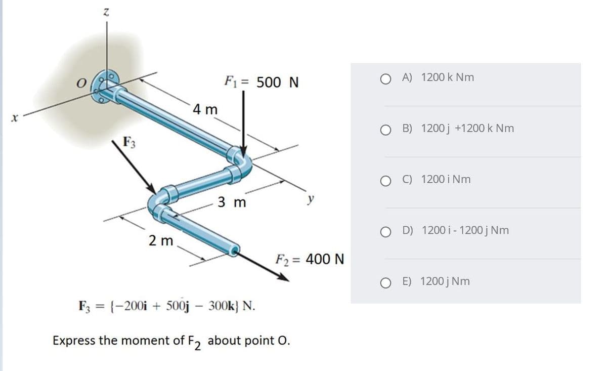 F1 = 500 N
A) 1200 k Nm
4 m
O B) 1200 j +1200 k Nm
F3
C) 1200 i Nm
3 m
y
D) 1200 i- 1200 j Nm
2 m
F2 = 400 N
%3D
E) 1200 j Nm
F3 = {-200i + 500j – 300k} N.
Express the moment of F, about point O.
