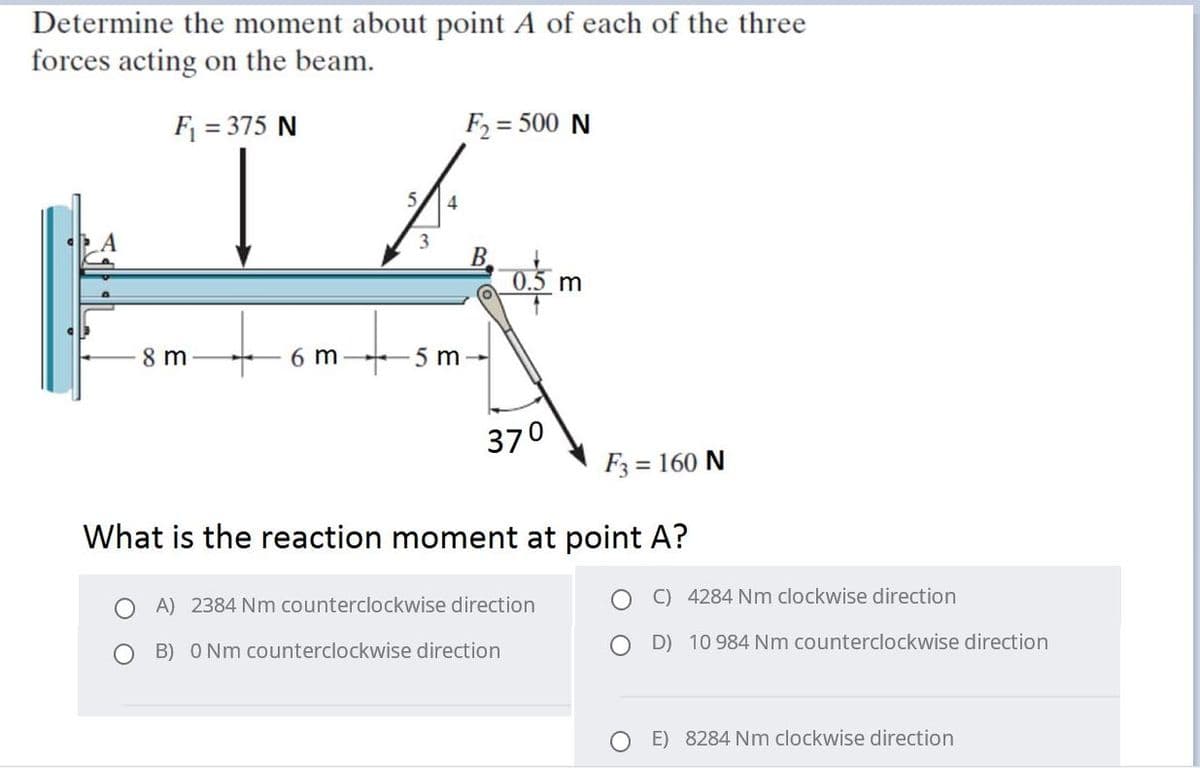 Determine the moment about point A of each of the three
forces acting on the beam.
F = 375 N
F2 = 500 N
5,
3
B.
0.5 m
8 m
6 m
5 m
370
F3 = 160 N
What is the reaction moment at point A?
C) 4284 Nm clockwise direction
A) 2384 Nm counterclockwise direction
O B) O Nm counterclockwise direction
D) 10 984 Nm counterclockwise direction
E) 8284 Nm clockwise direction
