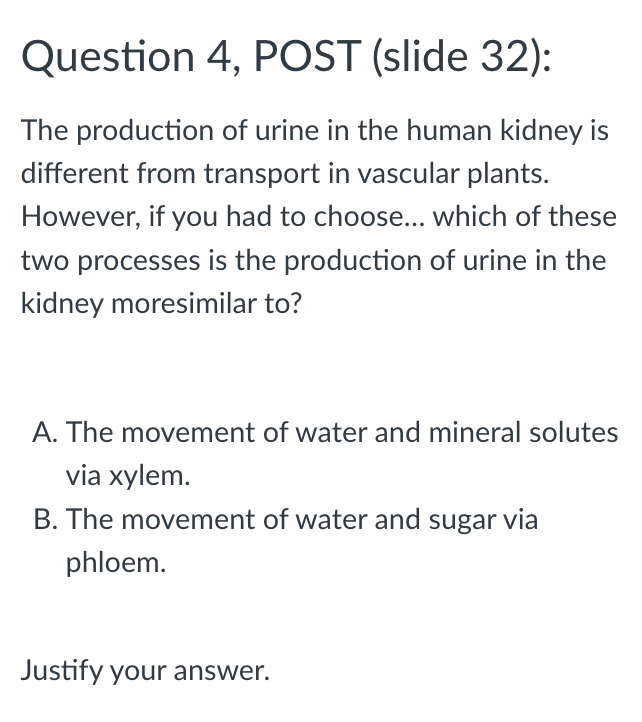 Question 4, POST (slide 32):
The production of urine in the human kidney is
different from transport in vascular plants.
However, if you had to choose... which of these
two processes is the production of urine in the
kidney moresimilar to?
A. The movement of water and mineral solutes
via xylem.
B. The movement of water and sugar via
phloem.
Justify your answer.
