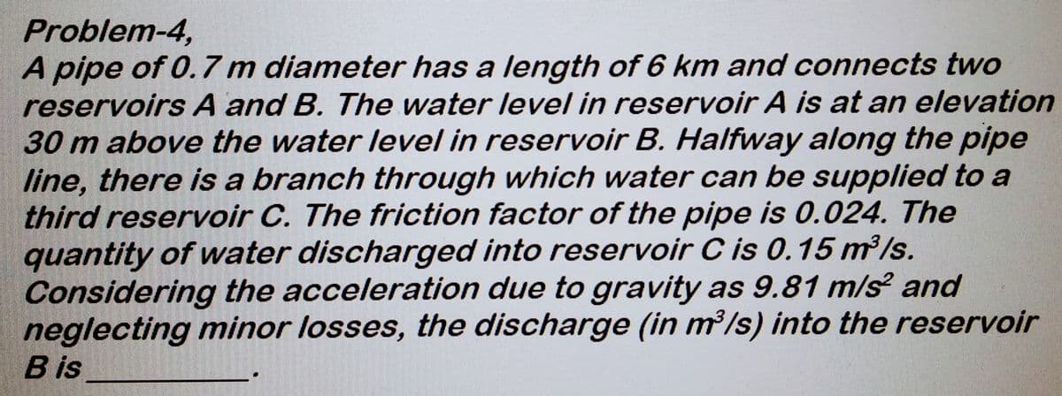 Problem-4,
A pipe of 0.7 m diameter has a length of 6 km and connects two
reservoirs A and B. The water level in reservoir A is at an elevation
30 m above the water level in reservoir B. Halfway along the pipe
line, there is a branch through which water can be supplied to a
third reservoir C. The friction factor of the pipe is 0.024. The
quantity of water discharged into reservoir C is 0.15 m³/s.
Considering the acceleration due to gravity as 9.81 m/s² and
neglecting minor losses, the discharge (in m³/s) into the reservoir
B is