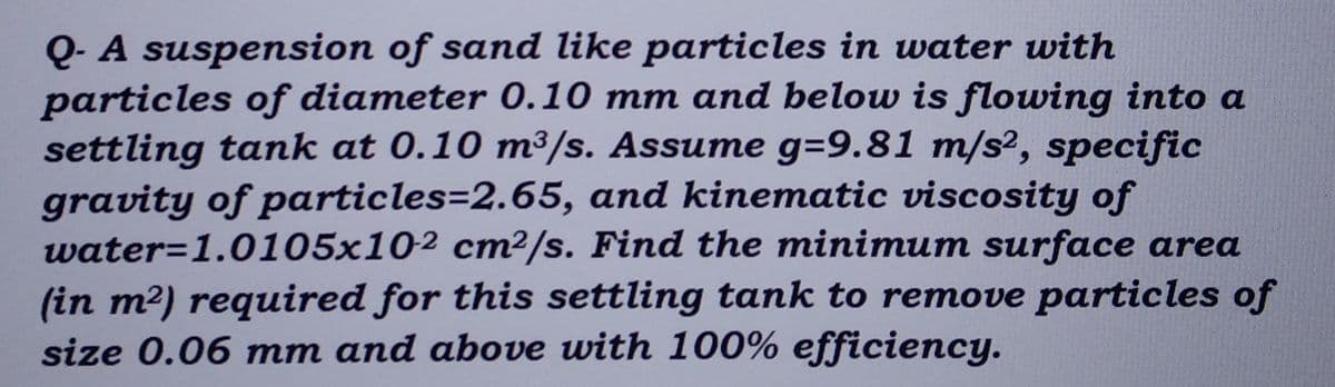Q- A suspension of sand like particles in water with
particles of diameter 0.10 mm and below is flowing into a
settling tank at 0.10 m³/s. Assume g=9.81 m/s², specific
gravity of particles=2.65, and kinematic viscosity of
water=1.0105x102 cm²/s. Find the minimum surface area
(in m²) required for this settling tank to remove particles of
size 0.06 mm and above with 100% efficiency.