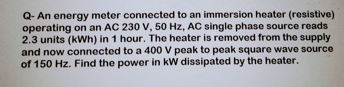 Q- An energy meter connected to an immersion heater (resistive)
operating on an AC 230 V, 50 Hz, AC single phase source reads
2.3 units (kWh) in 1 hour. The heater is removed from the supply
and now connected to a 400 V peak to peak square wave source
of 150 Hz. Find the power in kW dissipated by the heater.