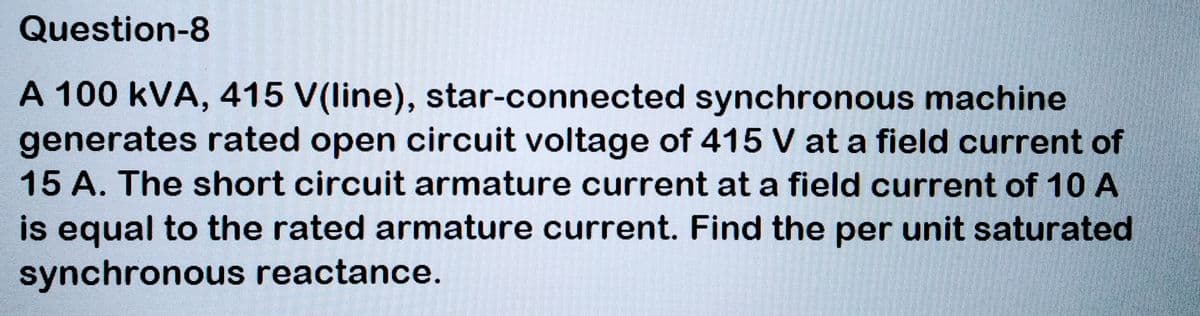 Question-8
A 100 kVA, 415 V(line), star-connected synchronous machine
generates rated open circuit voltage of 415 V at a field current of
15 A. The short circuit armature current at a field current of 10 A
is equal to the rated armature current. Find the per unit saturated
synchronous reactance.