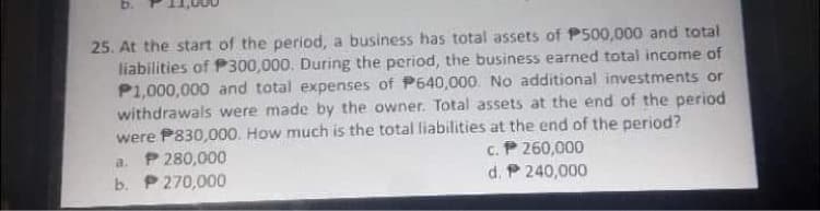 b.
25. At the start of the period, a business has total assets of P500,000 and total
liabilities of P300,000. During the period, the business earned total income of
P1,000,000 and total expenses of P640,000. No additional investments or
withdrawals were made by the owner. Total assets at the end of the period
were P830,000. How much is the total liabilities at the end of the period?
a. P 280,000
b. P 270,000
c. P 260,000
d. P 240,000
