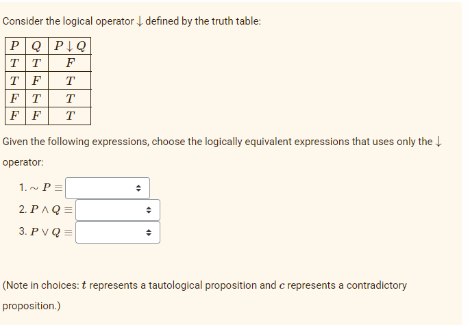 Consider the logical operator defined by the truth table:
PQPQ
TT F
TF T
FT
T
FF T
Given the following expressions, choose the logically equivalent expressions that uses only the ↓
operator:
1.~ P=
2. PAQ=
3. PVQ=
♦
4
4
(Note in choices: t represents a tautological proposition and c represents a contradictory
proposition.)