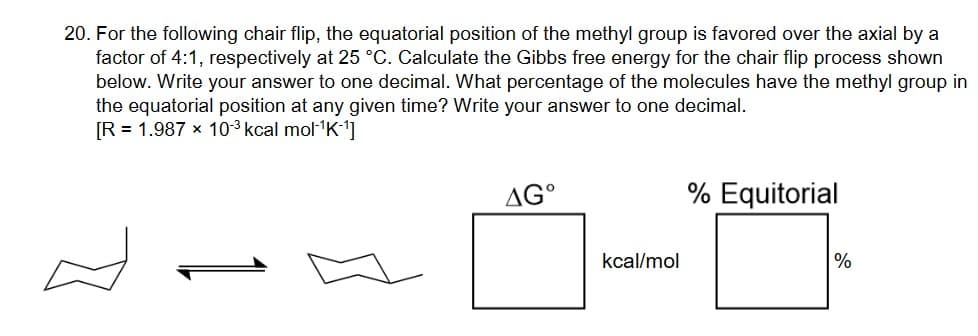 20. For the following chair flip, the equatorial position of the methyl group is favored over the axial by a
factor of 4:1, respectively at 25 °C. Calculate the Gibbs free energy for the chair flip process shown
below. Write your answer to one decimal. What percentage of the molecules have the methyl group in
the equatorial position at any given time? Write your answer to one decimal.
[R = 1.987 × 10-3 kcal mol¹K-1]
AG°
kcal/mol
% Equitorial
%