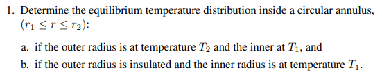 1. Determine the equilibrium temperature distribution inside a circular annulus,
(11≤r≤12):
a. if the outer radius is at temperature T2 and the inner at T₁, and
b. if the outer radius is insulated and the inner radius is at temperature T₁.