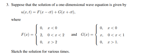 3. Suppose that the solution of a one-dimensional wave equation is given by
u(x,t) = F(x-ct) + G(x + ct),
where
0, x <0
0,
x < 0
F(x) =
2, 0 < x <2
and G(x)=
x,
0 < x <1
0, x 2
0,
x > 1.
Sketch the solution for various times.