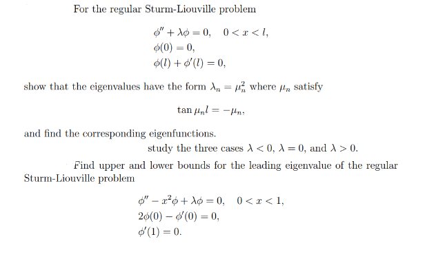 For the regular Sturm-Liouville problem
"+= 0, 0 < x <l,
(0) = 0,
(1) + '(1) = 0,
show that the eigenvalues have the form where μr satisfy
=
tan μl=-n
and find the corresponding eigenfunctions.
study the three cases A<0, A = 0, and A > 0.
Find upper and lower bounds for the leading eigenvalue of the regular
Sturm-Liouville problem
"x²+= 0, 0 < x <1,
26(0) - '(0) = 0,
'(1) = 0.