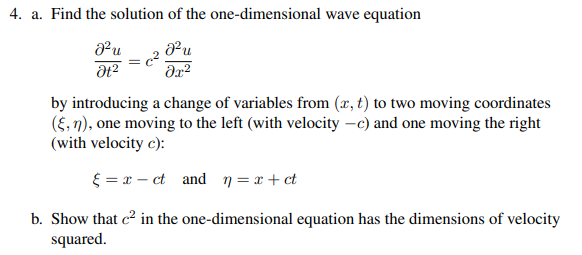 4. a. Find the solution of the one-dimensional wave equation
J²u
მ2
J²u
მე:2
by introducing a change of variables from (x, t) to two moving coordinates
(ε,n), one moving to the left (with velocity -c) and one moving the right
(with velocity c):
xct and n = x+ct
b. Show that c² in the one-dimensional equation has the dimensions of velocity
squared.