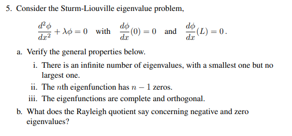 5. Consider the Sturm-Liouville eigenvalue problem,
d²o
dx2
+λ=0 with (0) = 0 and
do
dx
(L) = 0.
dx
a. Verify the general properties below.
i. There is an infinite number of eigenvalues, with a smallest one but no
largest one.
ii. The nth eigenfunction has n - 1 zeros.
iii. The eigenfunctions are complete and orthogonal.
b. What does the Rayleigh quotient say concerning negative and zero
eigenvalues?