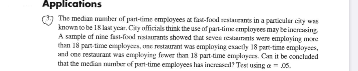 Applications
The median number of part-time employees at fast-food restaurants in a particular city was
known to be 18 last year. City officials think the use of part-time employees may be increasing.
A sample of nine fast-food restaurants showed that seven restaurants were employing more
than 18 part-time employees, one restaurant was employing exactly 18 part-time employees,
and one restaurant was employing fewer than 18 part-time employees. Can it be concluded
that the median number of part-time employees has increased? Test using a = .05.
