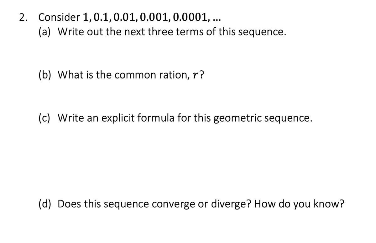 2. Consider 1, 0.1, 0.01, 0.001, 0.0001, ...
(a) Write out the next three terms of this sequence.
(b) What is the common ration, r?
(c) Write an explicit formula for this geometric sequence.
(d) Does this sequence converge or diverge? How do you know?