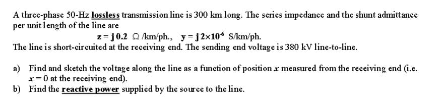 A three-phase 50-Hz lossless transmission line is 300 km long. The series impedance and the shunt admittance
per unit length of the line are
z=j0.2 2/km/ph., y=j2×106 S/km/ph.
The line is short-circuited at the receiving end. The sending end voltage is 380 kV line-to-line.
a) Find and sketch the voltage along the line as a function of position x measured from the receiving end (i.e.
* = 0 at the receiving end).
b)
Find the reactive power supplied by the source to the line.