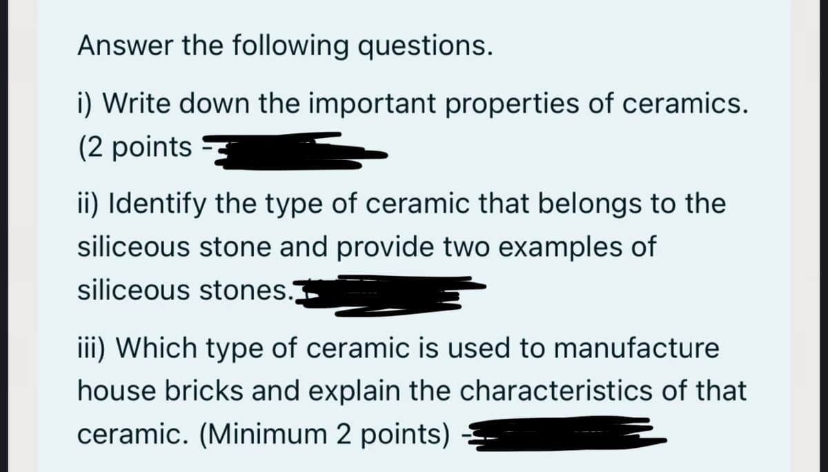 Answer the following questions.
i) Write down the important properties of ceramics.
(2 points
ii) Identify the type of ceramic that belongs to the
siliceous stone and provide two examples of
siliceous stones.
iii) Which type of ceramic is used to manufacture
house bricks and explain the characteristics of that
ceramic. (Minimum 2 points) =
