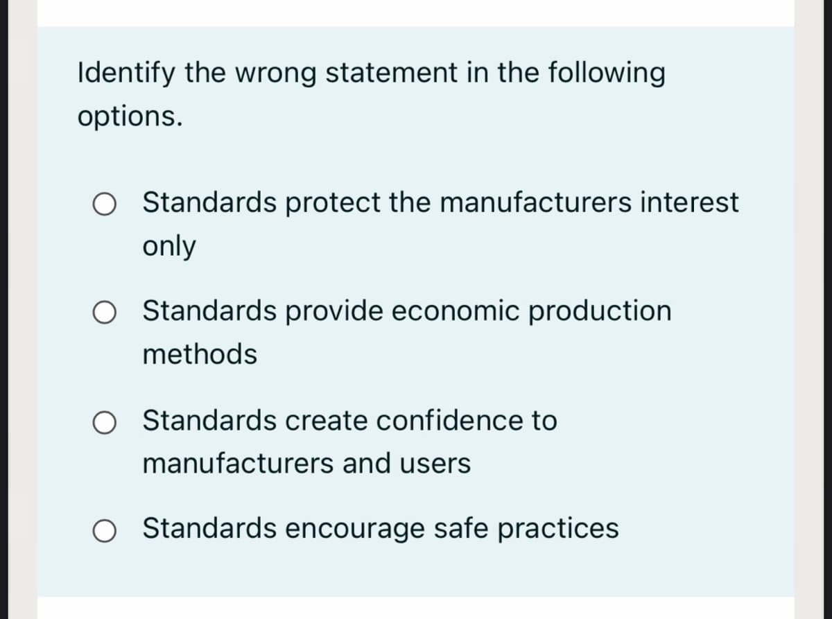 Identify the wrong statement in the following
options.
O Standards protect the manufacturers interest
only
O Standards provide economic production
methods
O tandards create confidence to
manufacturers and users
O Standards encourage safe practices
