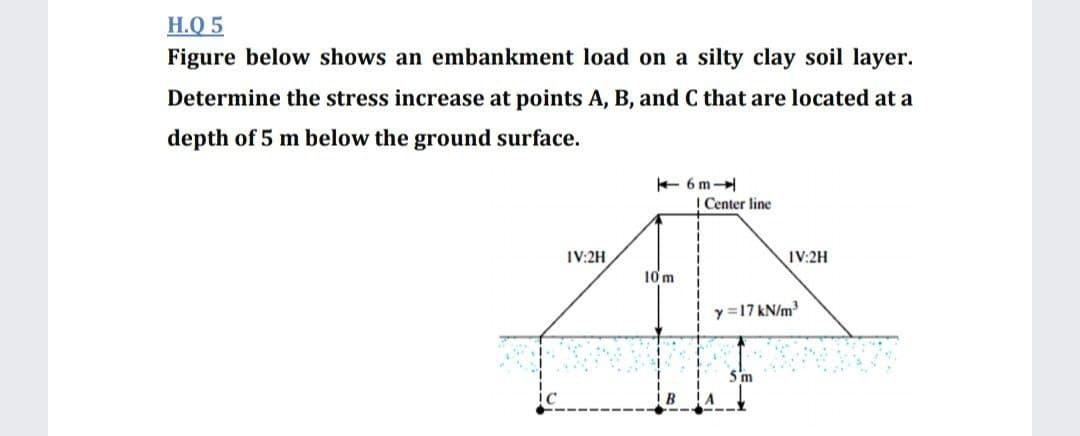 H.Q 5
Figure below shows an embankment load on a silty clay soil layer.
Determine the stress increase at points A, B, and C that are located at a
depth of 5 m below the ground surface.
+ 6 m
I Center line
IV:2H
IV:2H
10m
y=17 kN/m
