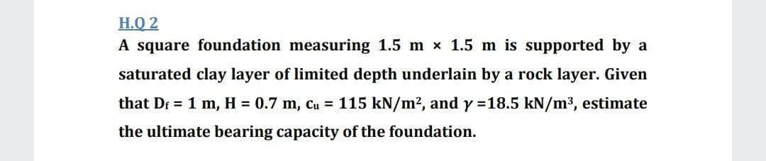 H.Q 2
A square foundation measuring 1.5 m x 1.5 m is supported by a
saturated clay layer of limited depth underlain by a rock layer. Given
that Dr = 1 m, H = 0.7 m, Cu = 115 kN/m2, and y =18.5 kN/m3, estimate
the ultimate bearing capacity of the foundation.
